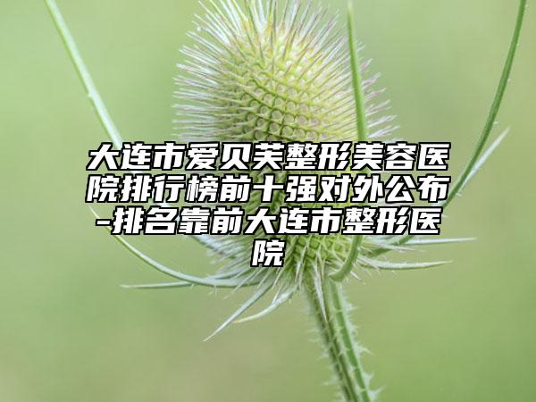 大連市愛貝芙整形美容醫(yī)院排行榜前十強(qiáng)對外公布-排名靠前大連市整形醫(yī)院
