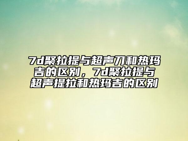 7d聚拉提與超聲刀和熱瑪吉的區(qū)別，7d聚拉提與超聲提拉和熱瑪吉的區(qū)別