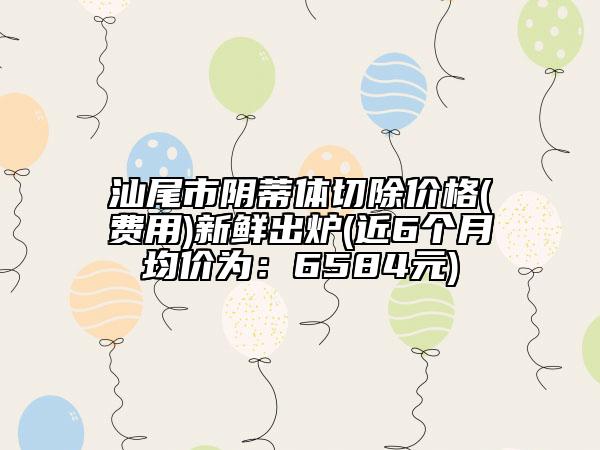 汕尾市陰蒂體切除價(jià)格(費(fèi)用)新鮮出爐(近6個(gè)月均價(jià)為：6584元)