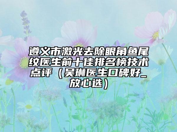 遵義市激光去除眼角魚尾紋醫(yī)生前十佳排名榜技術(shù)點(diǎn)評(píng)（吳琳醫(yī)生口碑好_放心選）