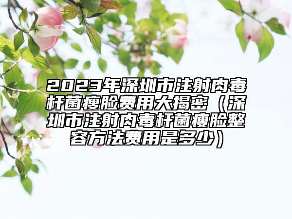 2023年深圳市注射肉毒桿菌瘦臉費用大揭密（深圳市注射肉毒桿菌瘦臉整容方法費用是多少）