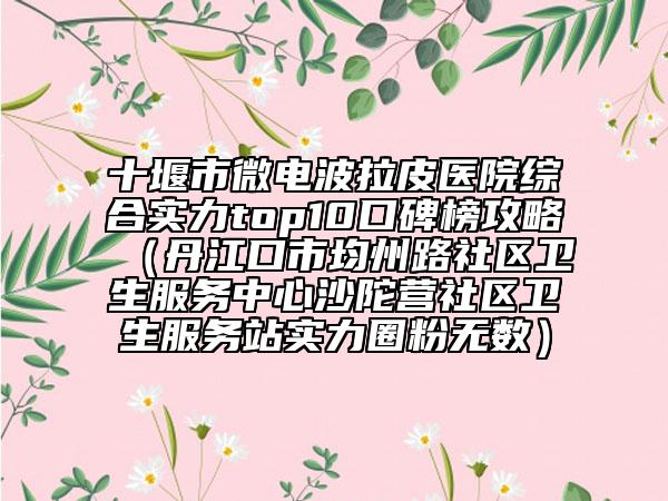十堰市微電波拉皮醫(yī)院綜合實(shí)力top10口碑榜攻略（丹江口市均州路社區(qū)衛(wèi)生服務(wù)中心沙陀營(yíng)社區(qū)衛(wèi)生服務(wù)站實(shí)力圈粉無數(shù)）