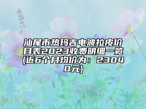 汕尾市熱瑪吉電波拉皮價(jià)目表2023收費(fèi)明細(xì)一覽(近6個(gè)月均價(jià)為：23040元)