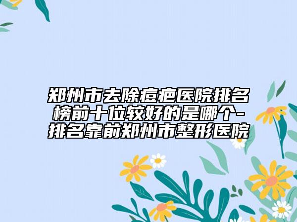 鄭州市去除痘疤醫(yī)院排名榜前十位較好的是哪個-排名靠前鄭州市整形醫(yī)院