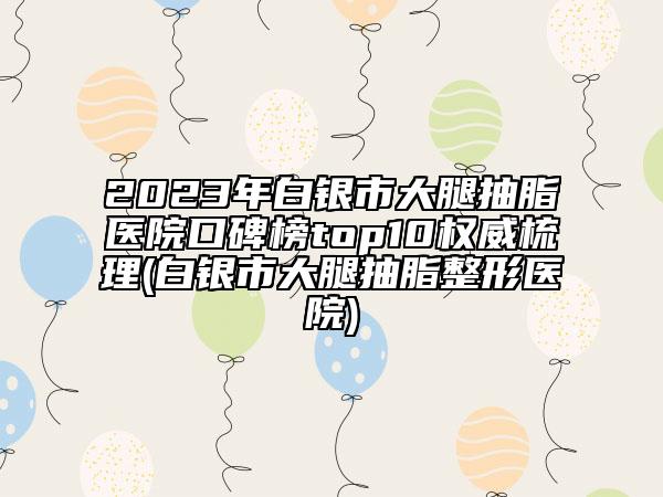2023年白銀市大腿抽脂醫(yī)院口碑榜top10權威梳理(白銀市大腿抽脂整形醫(yī)院)