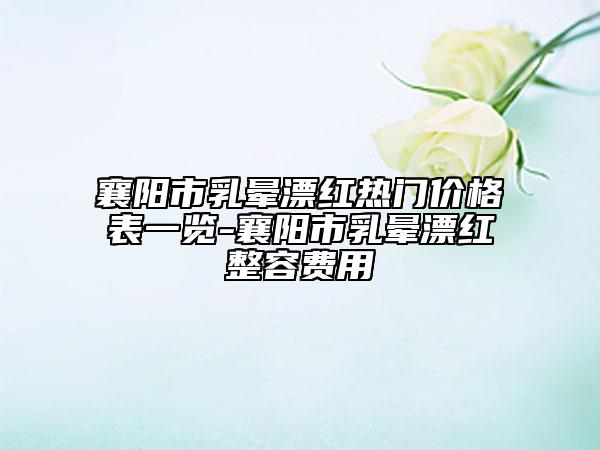 襄陽(yáng)市乳暈漂紅熱門價(jià)格表一覽-襄陽(yáng)市乳暈漂紅整容費(fèi)用