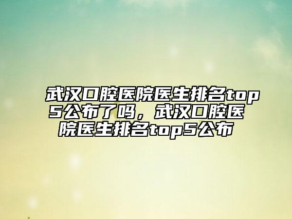 武漢口腔醫(yī)院醫(yī)生排名top5公布了嗎，武漢口腔醫(yī)院醫(yī)生排名top5公布