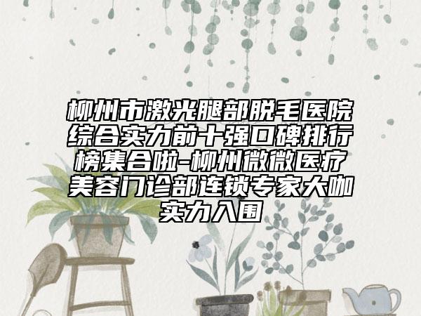 柳州市激光腿部脫毛醫(yī)院綜合實(shí)力前十強(qiáng)口碑排行榜集合啦-柳州微微醫(yī)療美容門診部連鎖專家大咖實(shí)力入圍