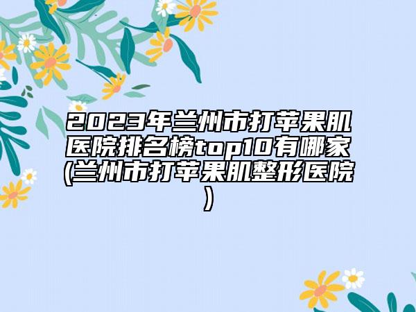 2023年蘭州市打蘋(píng)果肌醫(yī)院排名榜top10有哪家(蘭州市打蘋(píng)果肌整形醫(yī)院)