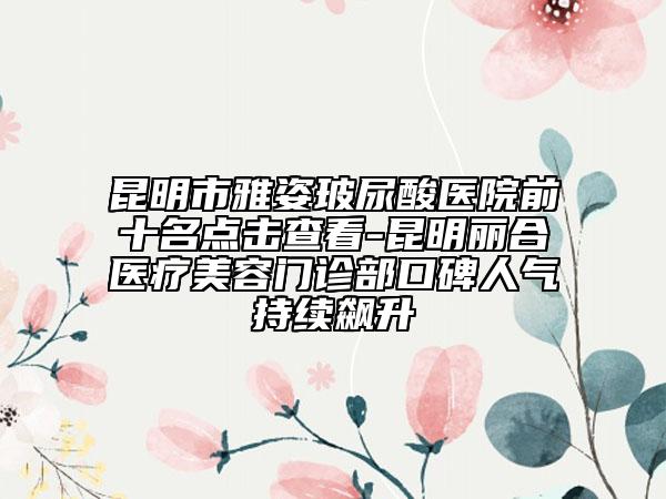 昆明市雅姿玻尿酸醫(yī)院前十名點(diǎn)擊查看-昆明麗合醫(yī)療美容門診部口碑人氣持續(xù)飆升