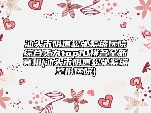 汕頭市陰道松弛緊縮醫(yī)院綜合實(shí)力top10排名全新亮相(汕頭市陰道松弛緊縮整形醫(yī)院)