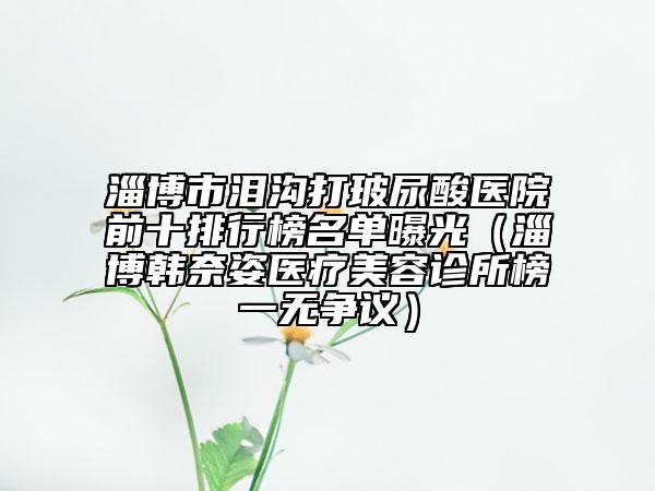 淄博市淚溝打玻尿酸醫(yī)院前十排行榜名單曝光（淄博韓奈姿醫(yī)療美容診所榜一無爭議）