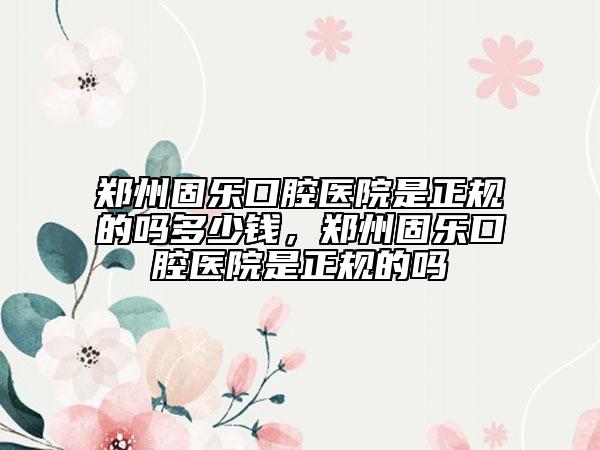鄭州固樂口腔醫(yī)院是正規(guī)的嗎多少錢，鄭州固樂口腔醫(yī)院是正規(guī)的嗎