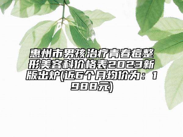 惠州市男孩治療青春痘整形美容科價(jià)格表2023新版出爐(近6個(gè)月均價(jià)為：1988元)