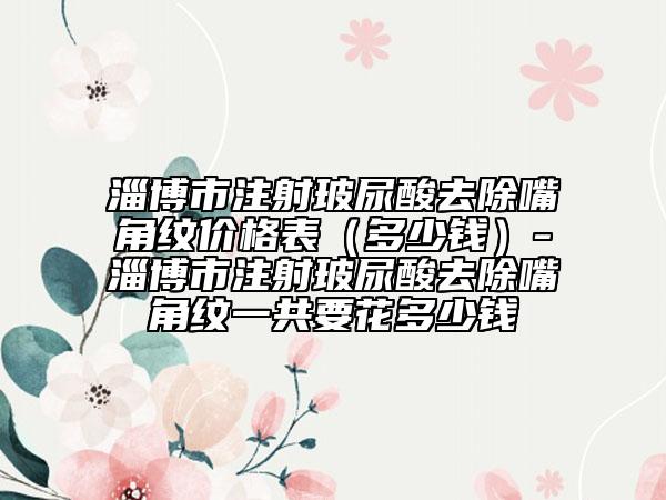 淄博市注射玻尿酸去除嘴角紋價格表（多少錢）-淄博市注射玻尿酸去除嘴角紋一共要花多少錢