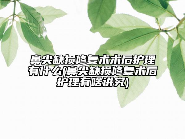 鼻尖缺損修復術術后護理有什么(鼻尖缺損修復術后護理有啥講究)