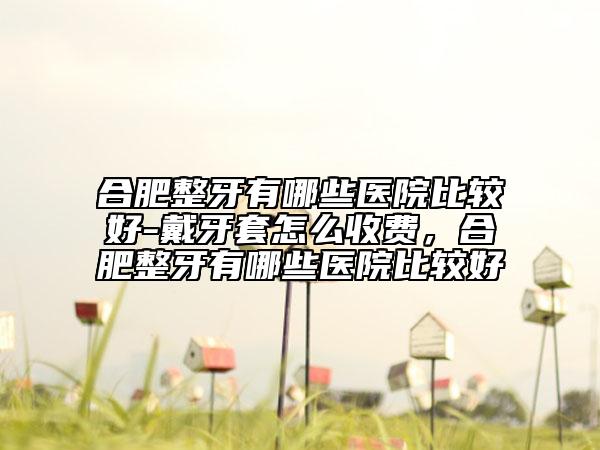 合肥整牙有哪些醫(yī)院比較好-戴牙套怎么收費(fèi)，合肥整牙有哪些醫(yī)院比較好