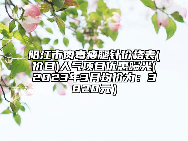 陽江市肉毒瘦腿針價(jià)格表(價(jià)目)人氣項(xiàng)目優(yōu)惠曝光(2023年3月均價(jià)為：3820元）