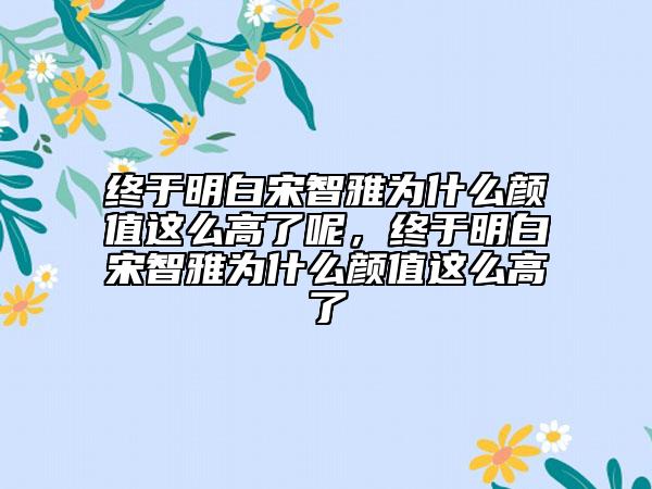 終于明白宋智雅為什么顏值這么高了呢，終于明白宋智雅為什么顏值這么高了