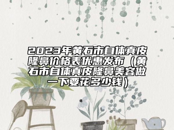 2023年黃石市自體真皮隆鼻價(jià)格表優(yōu)惠發(fā)布（黃石市自體真皮隆鼻美容做一下要花多少錢）
