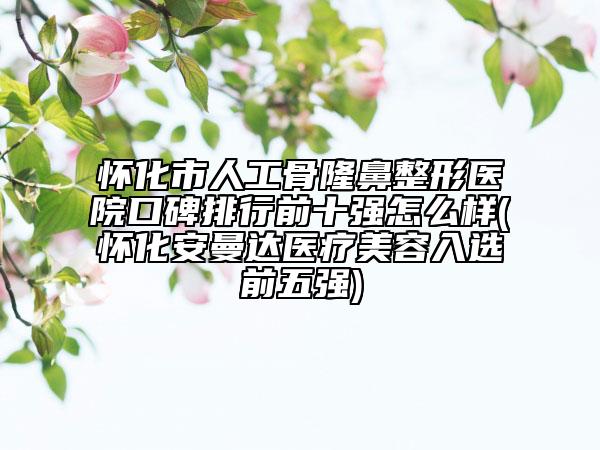 懷化市人工骨隆鼻整形醫(yī)院口碑排行前十強(qiáng)怎么樣(懷化安曼達(dá)醫(yī)療美容入選前五強(qiáng))