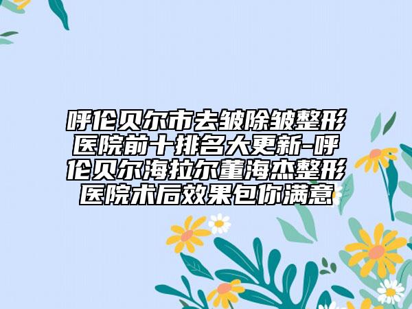 呼倫貝爾市去皺除皺整形醫(yī)院前十排名大更新-呼倫貝爾海拉爾董海杰整形醫(yī)院術(shù)后效果包你滿意