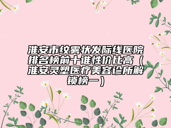 淮安市紋霧狀發(fā)際線醫(yī)院排名榜前十誰(shuí)性價(jià)比高（淮安靈塑醫(yī)療美容診所解鎖榜一）