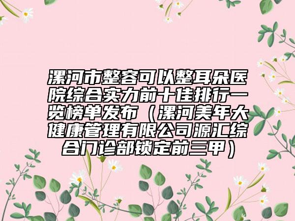 漯河市整容可以整耳朵醫(yī)院綜合實力前十佳排行一覽榜單發(fā)布（漯河美年大健康管理有限公司源匯綜合門診部鎖定前三甲）