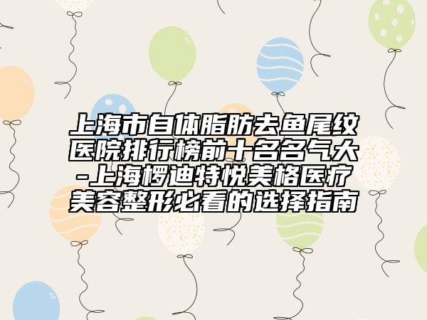 上海市自體脂肪去魚尾紋醫(yī)院排行榜前十名名氣大-上海欏迪特悅美格醫(yī)療美容整形必看的選擇指南