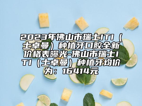 2023年佛山市瑞士ITI（士卓曼）種植牙口腔全新價格表曝光-佛山市瑞士ITI（士卓曼）種植牙均價為：16414元