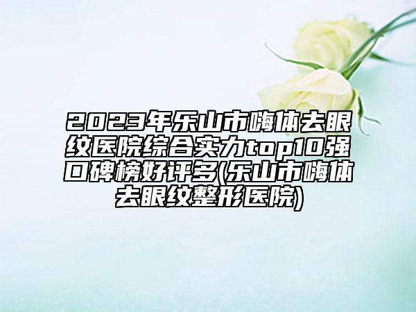 2023年樂山市嗨體去眼紋醫(yī)院綜合實力top10強口碑榜好評多(樂山市嗨體去眼紋整形醫(yī)院)