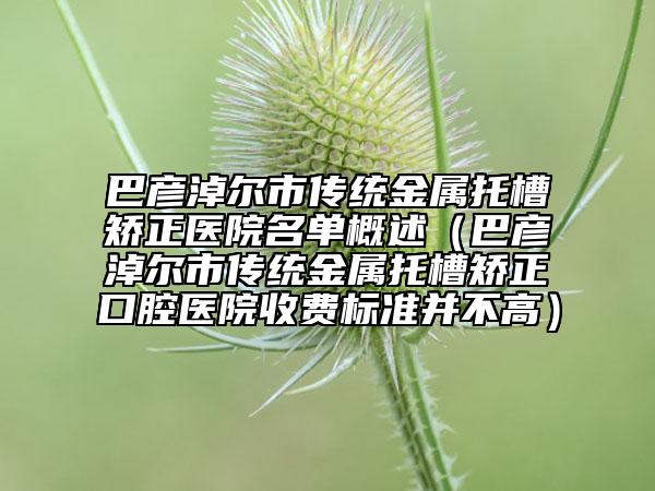 巴彥淖爾市傳統(tǒng)金屬托槽矯正醫(yī)院名單概述（巴彥淖爾市傳統(tǒng)金屬托槽矯正口腔醫(yī)院收費(fèi)標(biāo)準(zhǔn)并不高）