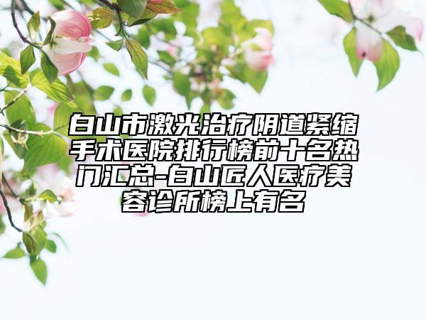 白山市激光治療陰道緊縮手術(shù)醫(yī)院排行榜前十名熱門匯總-白山匠人醫(yī)療美容診所榜上有名