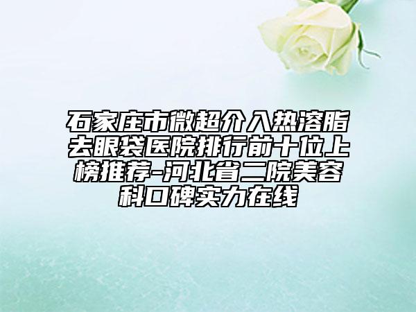 石家莊市微超介入熱溶脂去眼袋醫(yī)院排行前十位上榜推薦-河北省二院美容科口碑實力在線