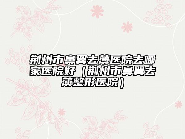 荊州市鼻翼去薄醫(yī)院去哪家醫(yī)院好（荊州市鼻翼去薄整形醫(yī)院）