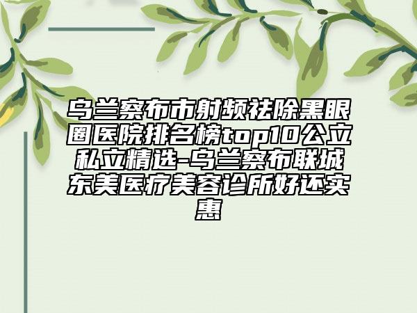 烏蘭察布市射頻祛除黑眼圈醫(yī)院排名榜top10公立私立精選-烏蘭察布聯(lián)城東美醫(yī)療美容診所好還實(shí)惠