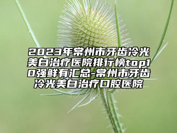 2023年常州市牙齒冷光美白治療醫(yī)院排行榜top10強鮮有匯總-常州市牙齒冷光美白治療口腔醫(yī)院