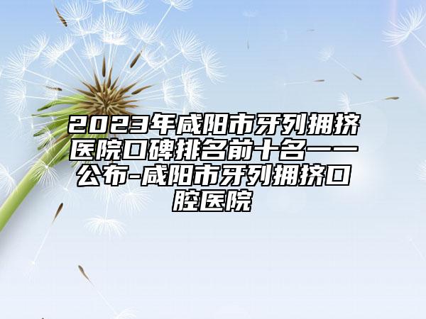 2023年咸陽(yáng)市牙列擁擠醫(yī)院口碑排名前十名一一公布-咸陽(yáng)市牙列擁擠口腔醫(yī)院