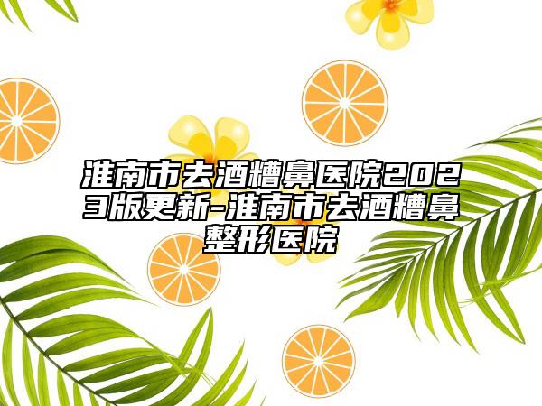 淮南市去酒糟鼻醫(yī)院2023版更新-淮南市去酒糟鼻整形醫(yī)院