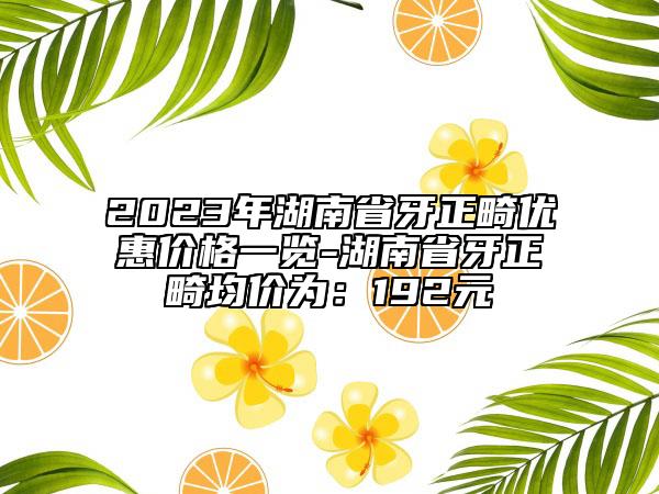 2023年湖南省牙正畸優(yōu)惠價格一覽-湖南省牙正畸均價為：192元