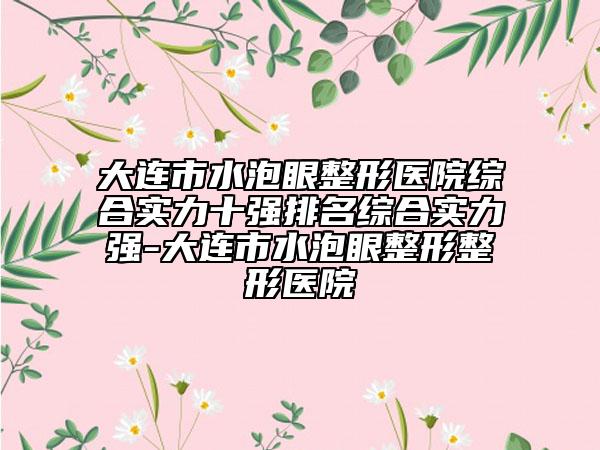 大連市水泡眼整形醫(yī)院綜合實力十強排名綜合實力強-大連市水泡眼整形整形醫(yī)院