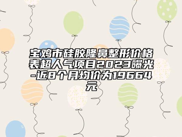 寶雞市硅膠隆鼻整形價格表超人氣項目2023曝光-近8個月均價為19664元
