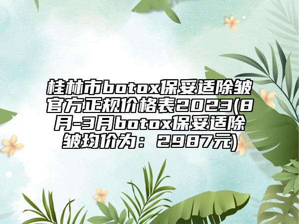 桂林市botox保妥適除皺官方正規(guī)價(jià)格表2023(8月-3月botox保妥適除皺均價(jià)為：2987元)