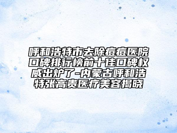 呼和浩特市去除痘痘醫(yī)院口碑排行榜前十佳口碑權威出爐了-內蒙古呼和浩特張高貴醫(yī)療美容揭曉