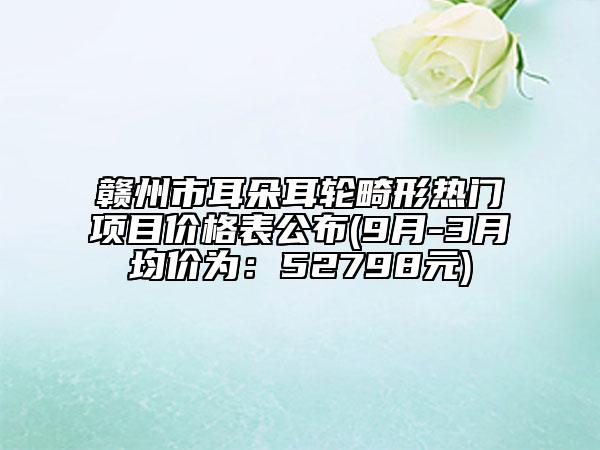 贛州市耳朵耳輪畸形熱門項(xiàng)目價(jià)格表公布(9月-3月均價(jià)為：52798元)