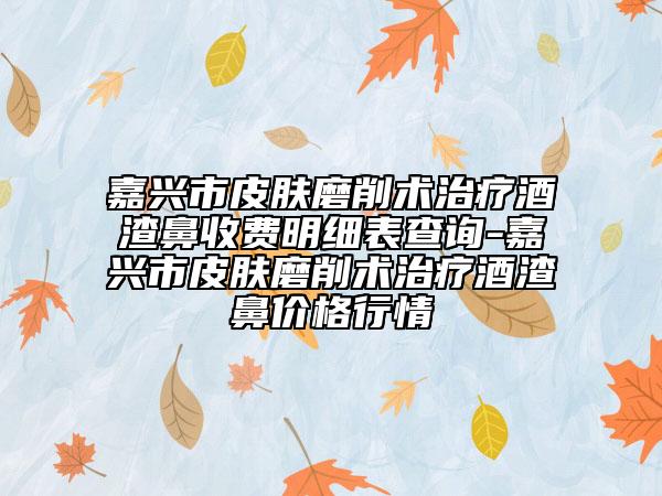 嘉興市皮膚磨削術(shù)治療酒渣鼻收費(fèi)明細(xì)表查詢-嘉興市皮膚磨削術(shù)治療酒渣鼻價格行情