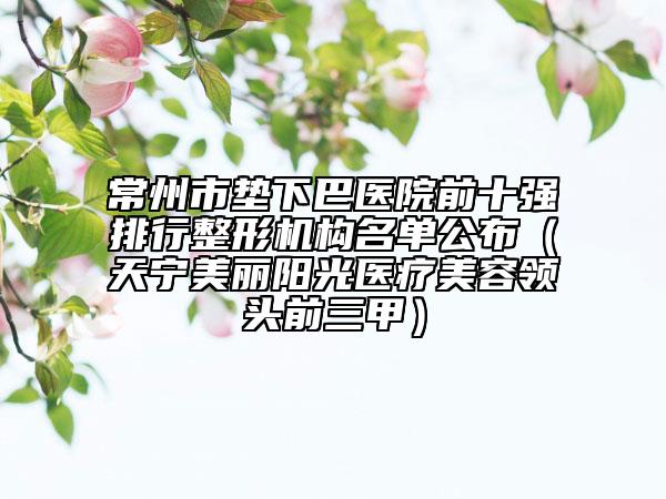常州市墊下巴醫(yī)院前十強排行整形機構名單公布（天寧美麗陽光醫(yī)療美容領頭前三甲）