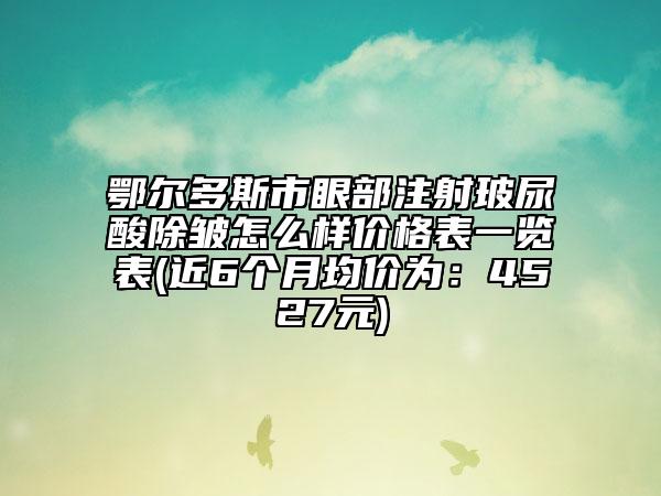 鄂爾多斯市眼部注射玻尿酸除皺怎么樣價格表一覽表(近6個月均價為：4527元)