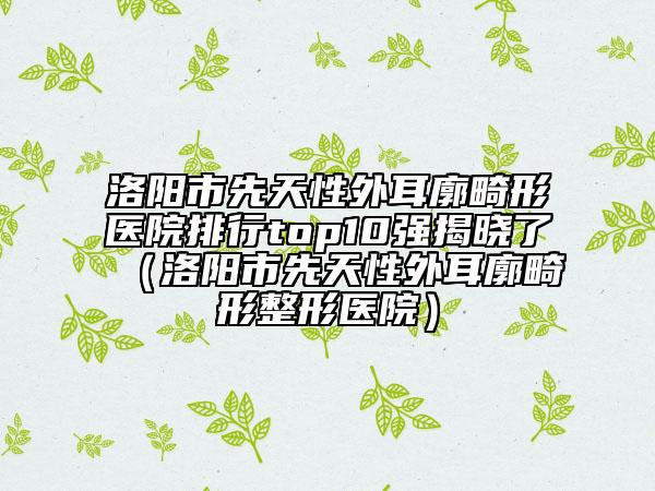 洛陽市先天性外耳廓畸形醫(yī)院排行top10強(qiáng)揭曉了（洛陽市先天性外耳廓畸形整形醫(yī)院）