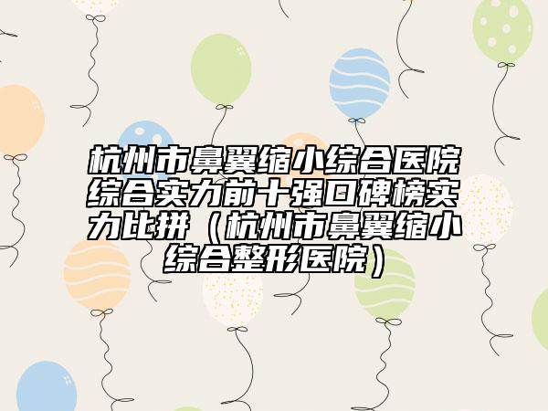 杭州市鼻翼縮小綜合醫(yī)院綜合實力前十強(qiáng)口碑榜實力比拼（杭州市鼻翼縮小綜合整形醫(yī)院）